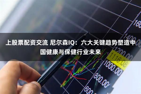 上股票配资交流 尼尔森IQ：六大关键趋势塑造中国健康与保健行业未来