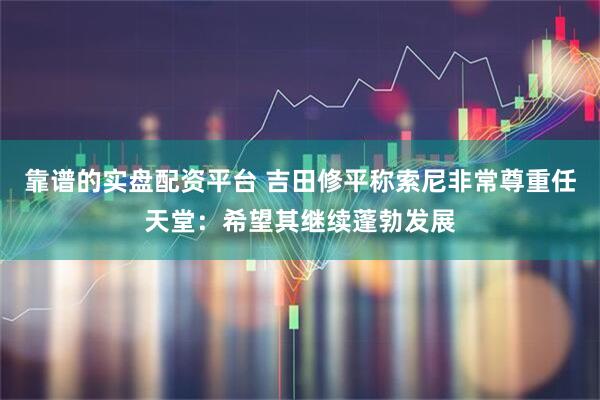 靠谱的实盘配资平台 吉田修平称索尼非常尊重任天堂：希望其继续蓬勃发展