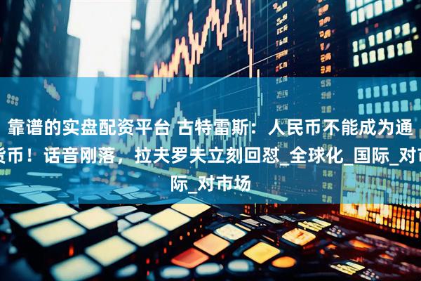 靠谱的实盘配资平台 古特雷斯：人民币不能成为通行货币！话音刚落，拉夫罗夫立刻回怼_全球化_国际_对市场
