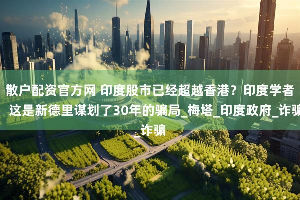散户配资官方网 印度股市已经超越香港？印度学者：这是新德里谋划了30年的骗局_梅塔_印度政府_诈骗