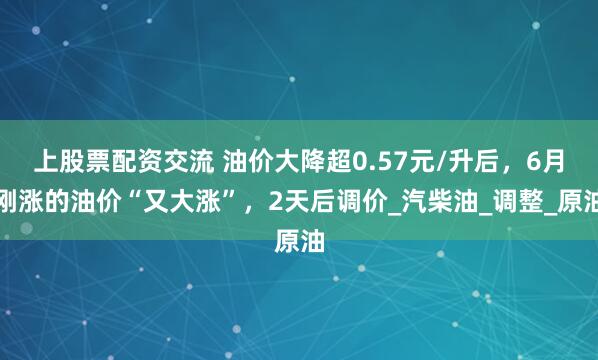 上股票配资交流 油价大降超0.57元/升后，6月刚涨的油价“又大涨”，2天后调价_汽柴油_调整_原油