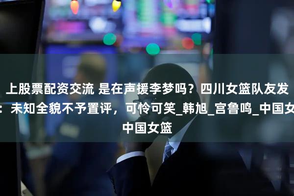 上股票配资交流 是在声援李梦吗？四川女篮队友发声：未知全貌不予置评，可怜可笑_韩旭_宫鲁鸣_中国女篮