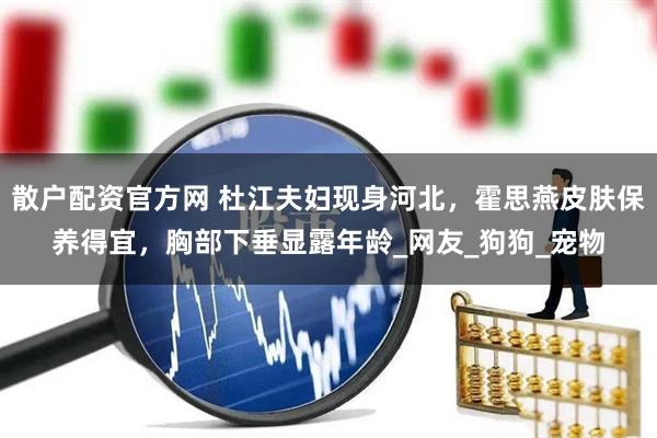 散户配资官方网 杜江夫妇现身河北，霍思燕皮肤保养得宜，胸部下垂显露年龄_网友_狗狗_宠物