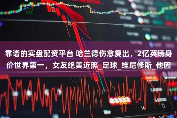 靠谱的实盘配资平台 哈兰德伤愈复出，2亿英镑身价世界第一，女友绝美近照_足球_维尼修斯_他因
