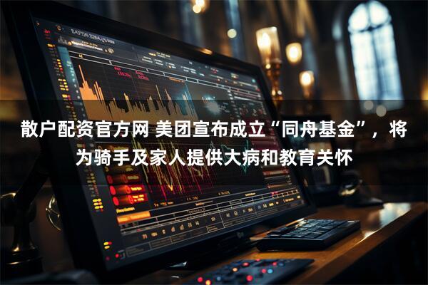 散户配资官方网 美团宣布成立“同舟基金”，将为骑手及家人提供大病和教育关怀
