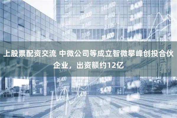 上股票配资交流 中微公司等成立智微攀峰创投合伙企业，出资额约12亿