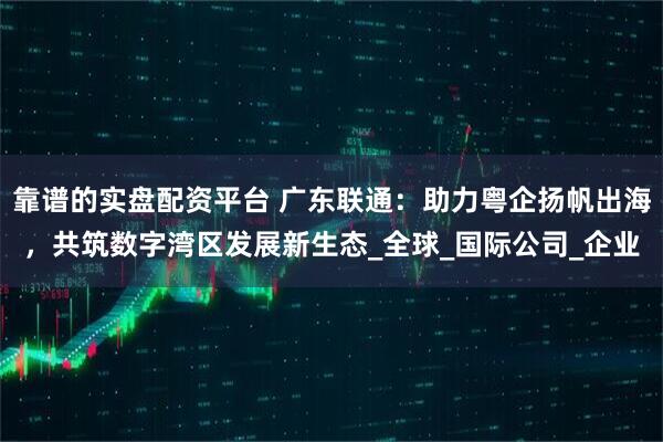 靠谱的实盘配资平台 广东联通：助力粤企扬帆出海，共筑数字湾区发展新生态_全球_国际公司_企业