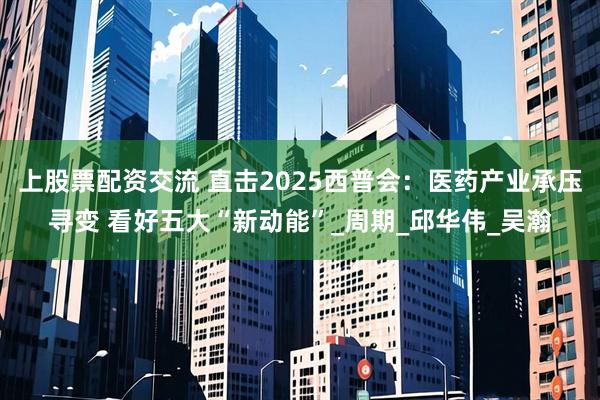 上股票配资交流 直击2025西普会：医药产业承压寻变 看好五大“新动能”_周期_邱华伟_吴瀚
