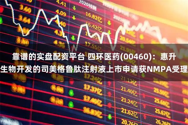 靠谱的实盘配资平台 四环医药(00460)：惠升生物开发的司美格鲁肽注射液上市申请获NMPA受理