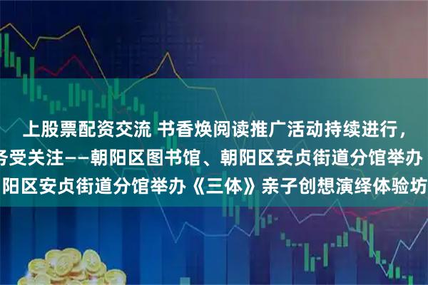 上股票配资交流 书香焕阅读推广活动持续进行，24小时自助图书馆服务受关注——朝阳区图书馆、朝阳区安贞街道分馆举办《三体》亲子创想演绎体验坊活动