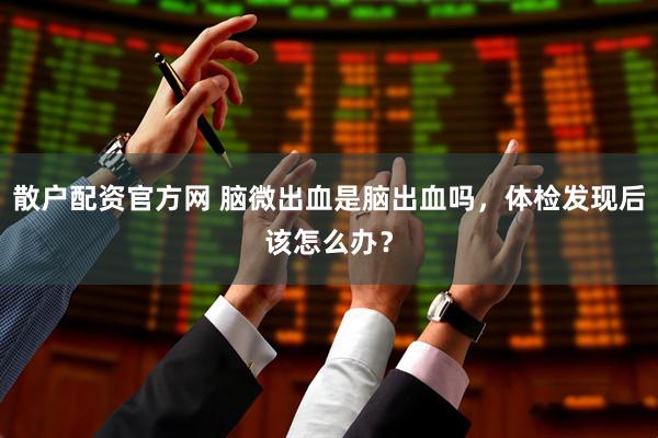 散户配资官方网 脑微出血是脑出血吗，体检发现后该怎么办？