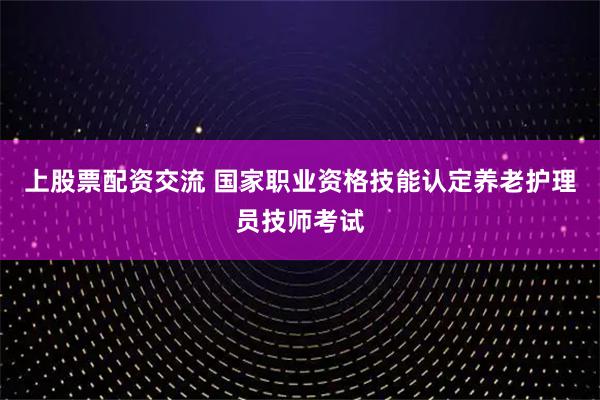 上股票配资交流 国家职业资格技能认定养老护理员技师考试