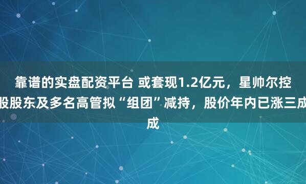 靠谱的实盘配资平台 或套现1.2亿元，星帅尔控股股东及多名高管拟“组团”减持，股价年内已涨三成