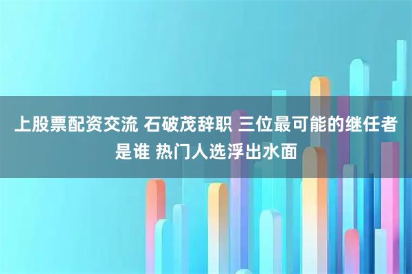 上股票配资交流 石破茂辞职 三位最可能的继任者是谁 热门人选浮出水面