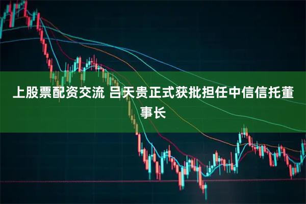 上股票配资交流 吕天贵正式获批担任中信信托董事长