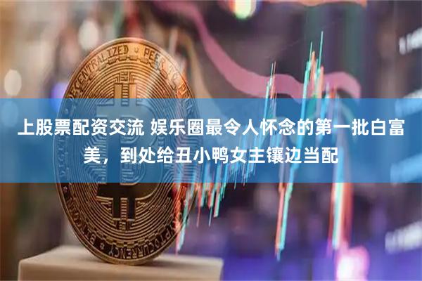 上股票配资交流 娱乐圈最令人怀念的第一批白富美，到处给丑小鸭女主镶边当配