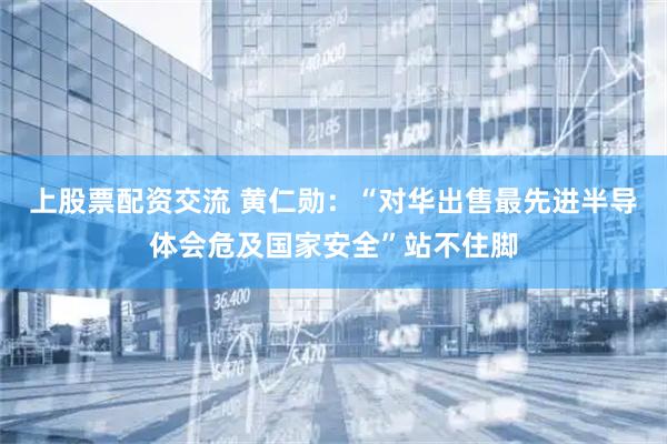 上股票配资交流 黄仁勋:“对华出售最先进半导体会危及国家安全”站不住脚