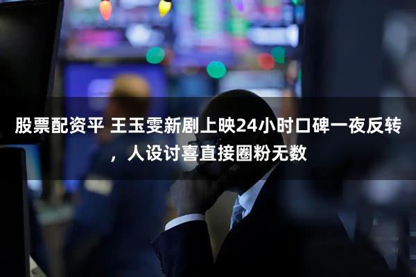 股票配资平 王玉雯新剧上映24小时口碑一夜反转，人设讨喜直接圈粉无数