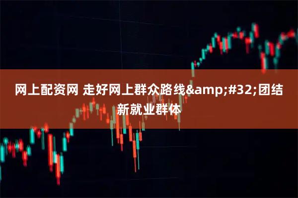 网上配资网 走好网上群众路线 团结新就业群体