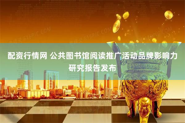 配资行情网 公共图书馆阅读推广活动品牌影响力研究报告发布