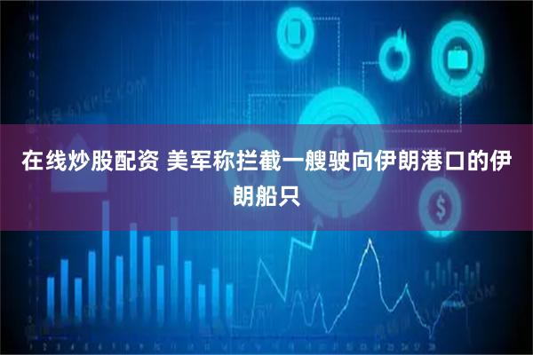 在线炒股配资 美军称拦截一艘驶向伊朗港口的伊朗船只