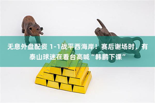 无息外盘配资 1-1战平西海岸！赛后谢场时，有泰山球迷在看台高喊“韩鹏下课”