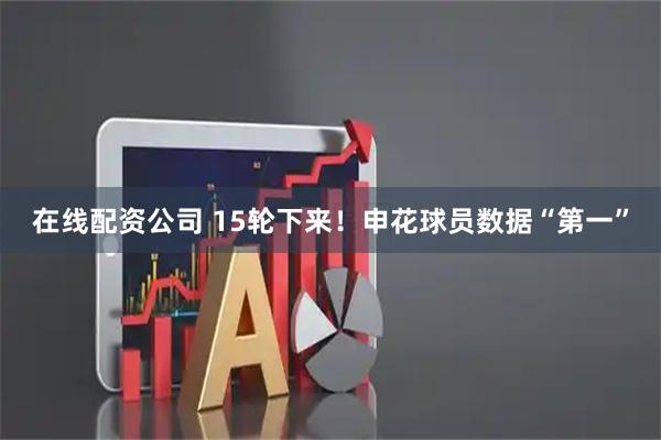 在线配资公司 15轮下来!申花球员数据“第一”