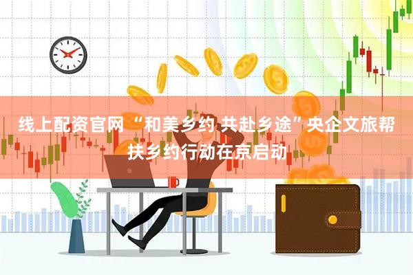 线上配资官网 “和美乡约 共赴乡途”央企文旅帮扶乡约行动在京启动